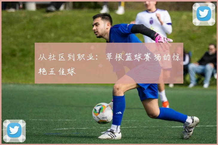 从社区到职业：草根篮球赛场的惊艳五佳球