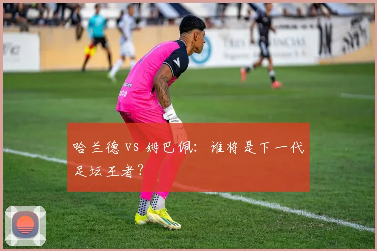 哈兰德 vs 姆巴佩:谁将是下一代足坛王者?