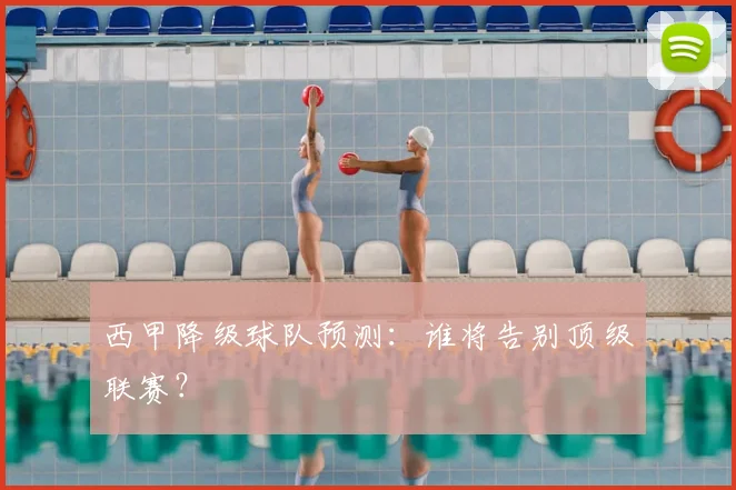 西甲降级球队预测：谁将告别顶级联赛？