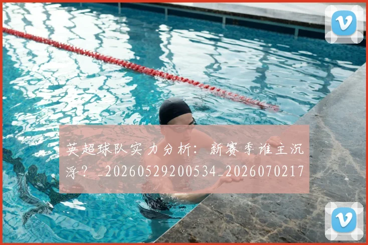 英超球队实力分析：新赛季谁主沉浮？_20260529200534_20260702174304