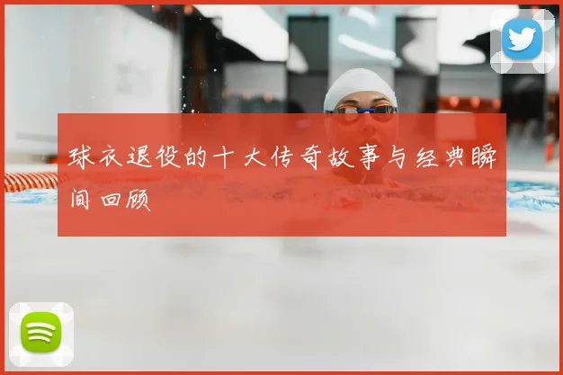 球衣退役的十大传奇故事与经典瞬间回顾