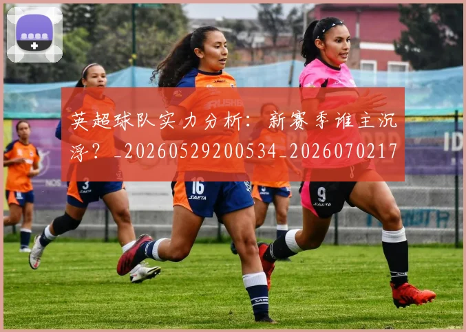 英超球队实力分析:新赛季谁主沉浮?_20260529200534_20260702174304